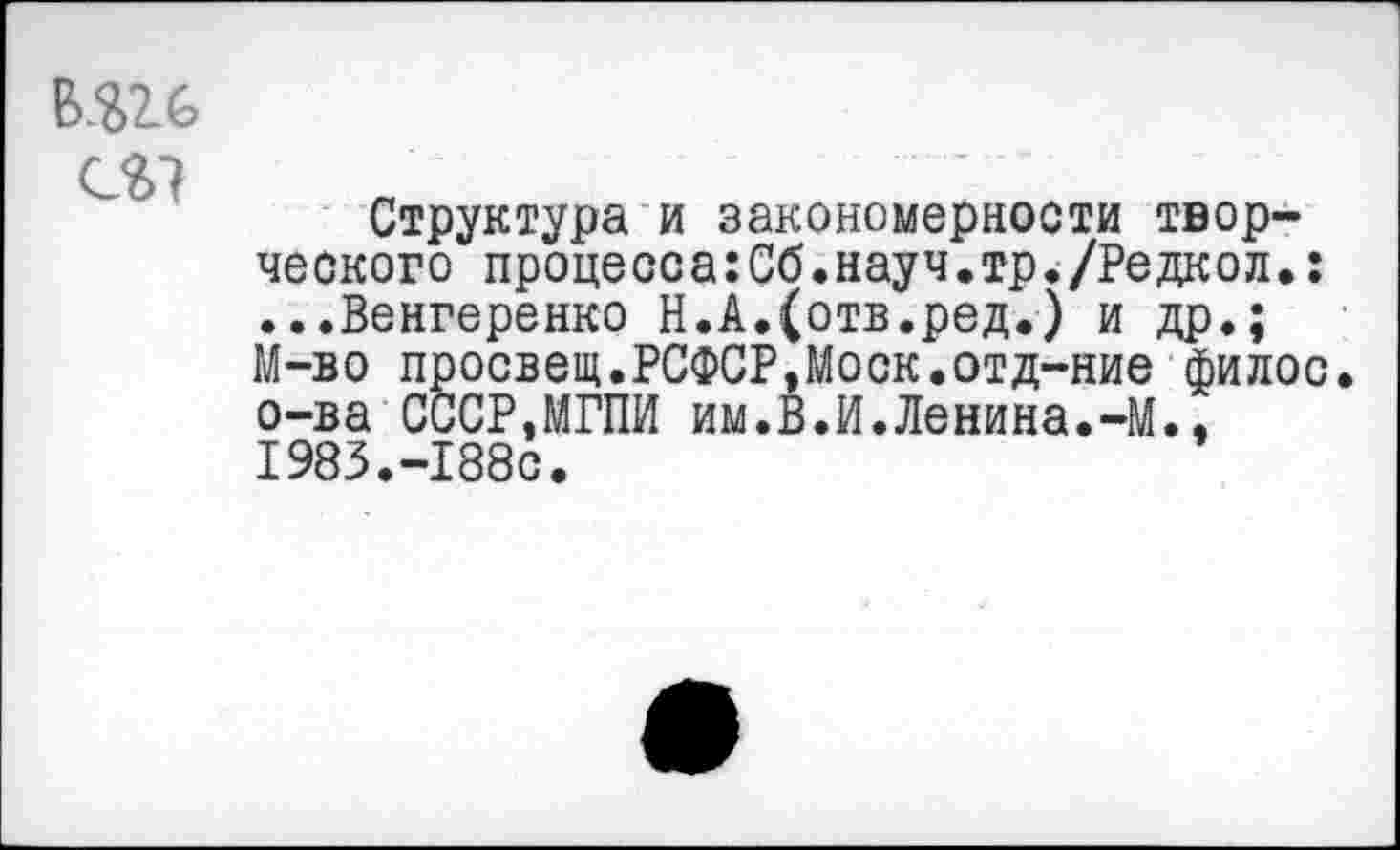 ﻿Б.Ш
Структура и закономерности творческого процесса:Сб.науч.тр./Редкол.: ...Венгеренко Н.А.(отв.ред.) и др,; М-во просвет.РСФСР,Моск.отд-ние филос. о-ва СССР,МГПИ им.В.И.Ленина.-М., 1983.-188с.